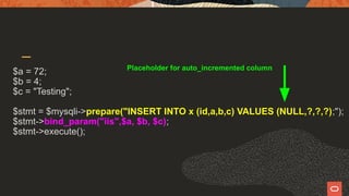 $a = 72;
$b = 4;
$c = "Testing";
$stmt = $mysqli->prepare("INSERT INTO x (id,a,b,c) VALUES (NULL,?,?,?);");
$stmt->bind_param("iis",$a, $b, $c);
$stmt->execute();
Placeholder for auto_incremented column
 