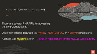 Overview of the MySQL PHP drivers/connectors/API ¶
There are several PHP APIs for accessing
the MySQL database.
Users can choose between the mysqli, PDO_MySQL, or X DevAPI extensions.
All three use mysqlnd driver → drop-in replacement for the MySQL Client Library
 