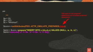 pdo
$a = 33;
$b = 101;
$c = "Whohoo!";
$conn=->setAttributes(PDO::ATTR_EMULATE_PREPARES,false);
$stmt = $conn->prepare("INSERT INTO x (id,a,b,c) VALUES (NULL, :a, :b, :c)");
$stmt->execute([':a' => $a, ':b' => $b, ':c' => $c]);
This says to use prepared
statements not emulated prepared
statements!
 