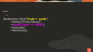 xdevapi
$collection->find("Code = :code")
->fields("[Code,Name]")
->bind(['code' => 'USA'])
->execute()
->fetchOne();
 