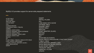 MySQL 8.0 provides support for server-side prepared statements.
ALTER TABLE
ALTER USER
ANALYZE TABLE
CACHE INDEX
CALL
CHANGE MASTER
CHECKSUM {TABLE | TABLES}
COMMIT
{CREATE | DROP} INDEX
{CREATE | RENAME | DROP} DATABASE
{CREATE | DROP} TABLE
{CREATE | RENAME | DROP} USER
{CREATE | DROP} VIEW
DELETE
DO
FLUSH {TABLE | TABLES | TABLES WITH READ
LOCK | HOSTS | PRIVILEGES
| LOGS | STATUS | MASTER | SLAVE |
USER_RESOURCES}
GRANT
INSERT
INSTALL PLUGIN
KILL
LOAD INDEX INTO CACHE
OPTIMIZE TABLE
RENAME TABLE
REPAIR TABLE
REPLACE
RESET {MASTER | SLAVE}
REVOKE
SELECT
SET
SHOW BINLOG EVENTS
SHOW CREATE {PROCEDURE | FUNCTION | EVENT
| TABLE | VIEW}
SHOW {MASTER | BINARY} LOGS
SHOW {MASTER | SLAVE} STATUS
SLAVE {START | STOP}
TRUNCATE TABLE
UNINSTALL PLUGIN
UPDATE
 
