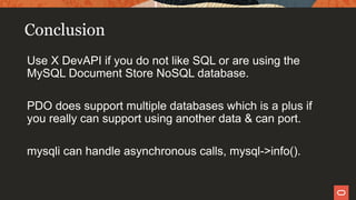 Conclusion
Use X DevAPI if you do not like SQL or are using the
MySQL Document Store NoSQL database.
PDO does support multiple databases which is a plus if
you really can support using another data & can port.
mysqli can handle asynchronous calls, mysql->info().
 