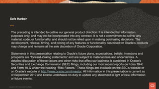 The preceding is intended to outline our general product direction. It is intended for information
purposes only, and may not be incorporated into any contract. It is not a commitment to deliver any
material, code, or functionality, and should not be relied upon in making purchasing decisions. The
development, release, timing, and pricing of any features or functionality described for Oracle’s products
may change and remains at the sole discretion of Oracle Corporation.
Statements in this presentation relating to Oracle’s future plans, expectations, beliefs, intentions and
prospects are “forward-looking statements” and are subject to material risks and uncertainties. A
detailed discussion of these factors and other risks that affect our business is contained in Oracle’s
Securities and Exchange Commission (SEC) filings, including our most recent reports on Form 10-K
and Form 10-Q under the heading “Risk Factors.” These filings are available on the SEC’s website or
on Oracle’s website at http://www.oracle.com/investor. All information in this presentation is current as
of September 2019 and Oracle undertakes no duty to update any statement in light of new information
or future events.
Safe Harbor
Copyright © 2021 Oracle and/or its affiliates.
 