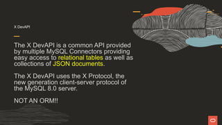X DevAPI
The X DevAPI is a common API provided
by multiple MySQL Connectors providing
easy access to relational tables as well as
collections of JSON documents.
The X DevAPI uses the X Protocol, the
new generation client-server protocol of
the MySQL 8.0 server.
NOT AN ORM!!
 