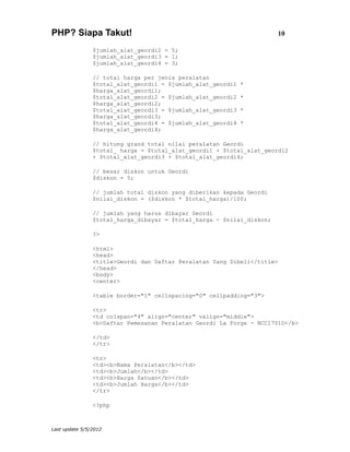 PHP? Siapa Takut!                                                      10

                $jumlah_alat_geordi2 = 5;
                $jumlah_alat_geordi3 = 1;
                $jumlah_alat_geordi4 = 3;

                // total harga per jenis peralatan
                $total_alat_geordi1 = $jumlah_alat_geordi1   *
                $harga_alat_geordi1;
                $total_alat_geordi2 = $jumlah_alat_geordi2   *
                $harga_alat_geordi2;
                $total_alat_geordi3 = $jumlah_alat_geordi3   *
                $harga_alat_geordi3;
                $total_alat_geordi4 = $jumlah_alat_geordi4   *
                $harga_alat_geordi4;

                // hitung grand total nilai peralatan Geordi
                $total_ harga = $total_alat_geordi1 + $total_alat_geordi2
                + $total_alat_geordi3 + $total_alat_geordi4;

                // besar diskon untuk Geordi
                $diskon = 5;

                // jumlah total diskon yang diberikan kepada Geordi
                $nilai_diskon = ($diskon * $total_harga)/100;

                // jumlah yang harus dibayar Geordi
                $total_harga_dibayar = $total_harga - $nilai_diskon;

                ?>

                <html>
                <head>
                <title>Geordi dan Daftar Peralatan Yang Dibeli</title>
                </head>
                <body>
                <center>

                <table border="1" cellspacing="0" cellpadding="3">

                <tr>
                <td colspan="4" align="center" valign="middle">
                <b>Daftar Pemesanan Peralatan Geordi La Forge - NCC1701D</b>

                </td>
                </tr>

                <tr>
                <td><b>Nama Peralatan</b></td>
                <td><b>Jumlah</b></td>
                <td><b>Harga Satuan</b></td>
                <td><b>Jumlah Harga</b></td>
                </tr>

                <?php



Last update 5/5/2012
 