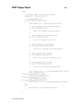 PHP? Siapa Takut!                                                         101

                <?php

                       // tentukan nama file yang akan dibaca
                       $nama_file = "manuskrip.txt";

                       // cek keberadaan file
                       if (file_exists($nama_file))
                       {
                             echo "Nama File : <b>$nama_file</b><br>";

                             // check apakah file merupakan direktori
                             if (is_dir($nama_file))
                             {
                                  echo "File adalah direktori.<br>";
                             }

                             // check apakah file merupakan link
                             if (is_link($nama_file))
                             {
                                  echo "File adalah link.<br>";
                             }

                             // check apakah file executable
                             if (is_executable($nama_file))
                             {
                                  echo "File sifatnya executable.<br>";
                             }

                             // check apakah file readable
                             if (is_readable($nama_file))
                             {
                                  echo "File sifatnya readable.<br>";
                             }

                             // check apakah file writable
                             if (is_writable($nama_file))
                             {
                                  echo "File sifatnya writable.<br>";
                             }

                          echo "Ukuran File : ".filesize($nama_file)."<br>";
                          echo "Pemilik File :
                ".fileowner($nama_file)."<br>";
                          echo "Group Pemilik File :
                ".filegroup($nama_file)."<br>";
                          echo "Permission File :
                ".fileperms($nama_file)."<br>";
                          echo "Jenis File : ".filetype($nama_file)."<br>";
                    }
                    else
                    {
                         echo "<b>File tidak ditemukan!</b>";
                    }

                ?>




Last update 5/5/2012
 