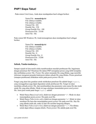PHP? Siapa Takut!                                                                102

 Pada sistem Unix/Linux, Anda akan mendapatkan hasil sebagai berikut:

                Nama File : manuskrip.txt
                File sifatnya readable.
                File sifatnya writable.
                Ukuran File : 681
                Pemilik File : 538
                Group Pemilik File : 100
                Permission File : 33188
                Jenis File : file

Pada sistem MS Windows 98, Anda kemungkinan akan mendapatkan hasil sebagai
berikut:

                Nama File : manuskrip.txt
                File sifatnya readable.
                File sifatnya writable.
                Ukuran File : 681
                Pemilik File : 0
                Group Pemilik File : 0
                Permission File : 33206
                Jenis File : file

Inikah, Tanda-tandanya...

Sampai sejauh ini kita masih selalu membicarakan masalah pembacaan file, bagaimana
dengan penulisan file? Penulisan file dalam PHP merupakan proses yang lebih kompleks
dan melibatkan pointer file. Pointer file selain menandai file yang dibuka, juga memiliki
informasi mengenai penanda letak/posisi dalam sebuah file yang dibuka. Proses penulisan
(maupun pembacaan) dilakukan mulai pada posisi pointer file ini.

Fungsi yang akan kita gunakan untuk melakukan penulisan file adalah fungsi fopen(),
yang sesungguhnya juga dapat digunakan untuk pembacaan file. Fungsi ini akan
membuka sebuah pointer file, dan membutuhkan dua parameter yaitu nama file dan mode
untuk file yang akan dibuka. Mode ini juga sekaligus menentukan posisi awal pointer
file. Jenis-jenis mode pada fungsi fopen() adalah:

    •   Mode Hanya Baca (read-only), diaktivasi dengan parameter "r". Mode ini akan
        menempatkan posisi pointer file pada awal file.
    •   Mode Hanya Tulis (write-only), diaktivasi dengan parameter "w". Mode ini akan
        membuat file baru dan menempatkan posisi pointer file pada awal file. Jika file
        yang dibuka telah ada, maka isi dari file tersebut langsung dihapus.
    •   Mode Baca-Tulis (read-write), diaktivasi dengan parameter "r+". File dibuka
        untuk dapat dibaca maupun ditulis. Posisi pointer file adalah pada awal file.




Last update 5/5/2012
 