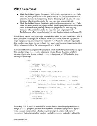 PHP? Siapa Takut!                                                                 103

    •   Mode Tambahkan/Append (hanya tulis), diaktivasi dengan parameter "a". Pada
        mode ini, posisi pointer file adalah pada akhir dari file yang akan memudahkan
        kita untuk menambah/menyambung data ke data yang telah ada. Jika file yang
        dimaksud tidak ditemukan, maka file yang baru akan langsung dibuat.
    •   Mode Tambahkan/Append (baca/tulis), diaktivasi dengan parameter "a+". Pada
        mode ini, posisi pointer file juga pada akhir dari file yang akan memudahkan kita
        untuk menambah/menyambung data ke data yang telah ada. Jika file yang
        dimaksud tidak ditemukan, maka file yang baru akan langsung dibuat.
        Tambahannya, selain menambah data, kita juga dapat melakukan pembacaan file.

Untuk sistem operasi yang tidak dapat membedakan antara file biner dan file teks ASCII
biasa, misalkan di keluarga MS Windows, dibutuhkan sebuah parameter lagi jika kita
ingin mengakses file jenis biner, yaitu parameter "b". Parameter ini tidak berguna jika
kita gunakan pada sistem operasi berbasis Unix atau Linux karena secara otomatis sistem
filenya telah membedakan file biner dengan file teks ASCII.

Setelah membuka file dengan mode yang tepat, untuk melakukan penulisan ke file dapat
kita gunakan fungsi fputs(). Jika kita selesai bekerja dengan file, maka kita harus
menutup file tersebut dengan perintah fclose(). Contoh skrip PHP berikut ini akan
menunjukkan caranya.

                <?php

                       // tentukan nama file
                       $nama_file = "cobafile.txt";

                       // buka file
                       $kodefile = fopen($nama_file,"a");

                     // tentukan data string
                     $data = "Ini adalah transmisi sub space dari United
                Federation
                              of Planets. Prioritas transmisi ini adalah
                pribadi dan
                              rahasia. Jika benar demikian, apakah mungkin
                Anda
                              menangkap transmisi ini... ha... ha... ha...!";

                       // tuliskan data ke file
                       fputs($kodefile, $data);

                       // tutup file
                       fclose($kodefile);

                ?>

Pada skrip PHP di atas, kita menentukan terlebih dahulu nama file yang akan dibuka.
Fungsi fopen() yang kita gunakan akan membuka file tersebut dengan mode append
write only dan menghasilkan sebuah pointer file yang kita simpan pada variabel
$kodefile. Jadi setiap yang kita gunakan variabel $kodefile, maksudnya adalah file



Last update 5/5/2012
 