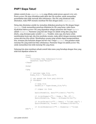PHP? Siapa Takut!                                                                104

(dalam contoh di atas cobafile.txt), yang dibuka untuk proses append write only.
Posisi pointer file akan diletakkan pada akhir dari file tersebut, untuk memastikan
penambahan data tidak merusak data sebelumnya. Jika file yang dimaksud tidak
ditemukan, maka PHP otomatis membuat file baru dengan nama cobafile.txt.

String data ditentukan setelah itu, kemudian dilakukan penulisan ke file dengan fungsi
fputs(). Untuk memastikan penulisan dilakukan ke file yang benar, maka harus
diyakinkan bahwa pointer file yang digunakan sebagai parameter dari fungsi fputs()
adalah $kodefile. Parameter yang lain dari fungsi ini adalah string data yang akan
ditulis, yang disimpan pada variabel $data. Terakhir, tentu saja, kita harus selalu
membiasakan kerja rapi, jika kita membuka sesuatu, maka akhiri dengan menutup setelah
semua aktivitas kita selesai. Membiarkan sesuatu tetap terbuka dapat mempermalukan
kita, terutama jika berkaitan dengan hal-hal vital. Fungsi fclose() kita gunakan untuk
menutup file yang telah kita buka sebelumnya. Parameter fungsi ini adalah pointer file,
untuk memastikan kita telah menutup file yang benar.

Sekarang kita akan membuat sebuah contoh buku tamu yang bersahaja dengan ilmu yang
telah kita dapatkan selama ini.

                <html>
                <head>
                     <title>Buku Tamu Sederhana</title>
                     <basefont face="Arial">
                </head>

                <body>

                <?php

                       // tentukan nama file
                       $nama_file = "bukutamu.txt";

                       // cek apakah ada form yang dikirim
                       if ($simpan)
                       {
                            // buka file
                            $kodefile = fopen($nama_file,"a");

                            // simpan isi form

                            fputs($kodefile, date("r",time())."<br>");

                            if (trim($nama)=="") { $nama = "Mr. X"; }
                            fputs($kodefile, "Nama : <b>$nama</b><br>");

                            if (trim($e-mail)=="") { $email = "(tidak ada)"; }
                            fputs($kodefile, "e-mail : <b>$email</b><br>");

                            if (trim($komentar)=="") { $komentar = "(tidak
                ada)"; }




Last update 5/5/2012
 