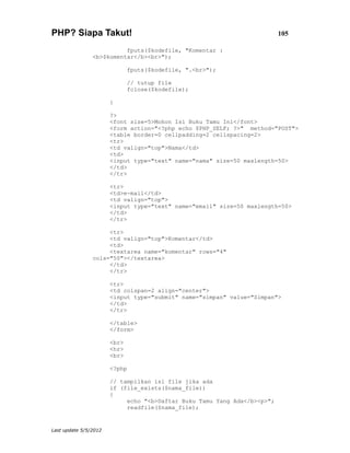 PHP? Siapa Takut!                                                         105

                          fputs($kodefile, "Komentar :
                <b>$komentar</b><br>");

                              fputs($kodefile, ".<br>");

                              // tutup file
                              fclose($kodefile);

                       }

                       ?>
                       <font size=5>Mohon Isi Buku Tamu Ini</font>
                       <form action="<?php echo $PHP_SELF; ?>" method="POST">
                       <table border=0 cellpadding=2 cellspacing=2>
                       <tr>
                       <td valign="top">Nama</td>
                       <td>
                       <input type="text" name="nama" size=50 maxlength=50>
                       </td>
                       </tr>

                       <tr>
                       <td>e-mail</td>
                       <td valign="top">
                       <input type="text" name="email" size=50 maxlength=50>
                       </td>
                       </tr>

                     <tr>
                     <td valign="top">Komentar</td>
                     <td>
                     <textarea name="komentar" rows="4"
                cols="50"></textarea>
                     </td>
                     </tr>

                       <tr>
                       <td colspan=2 align="center">
                       <input type="submit" name="simpan" value="Simpan">
                       </td>
                       </tr>

                       </table>
                       </form>

                       <br>
                       <hr>
                       <br>

                       <?php

                       // tampilkan isi file jika ada
                       if (file_exists($nama_file))
                       {
                            echo "<b>Daftar Buku Tamu Yang Ada</b><p>";
                            readfile($nama_file);


Last update 5/5/2012
 