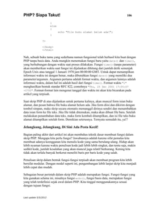 PHP? Siapa Takut!                                                                   106

                       }
                       else
                       {
                              echo "File buku alamat belum ada!";
                       }

                ?>

                </body>
                </html>

Nah, sebuah buku tamu yang sederhana namun fungsional telah berhasil kita buat dengan
PHP tanpa basis data. Anda mungkin menemukan fungsi baru yaitu date() dan time(),
yang berhubungan dengan waktu saat proses dilakukan. Fungsi time() (tanpa parameter)
akan memberikan waktu saat fungsi ini dijalankan dihitung dari jumlah detik semenjak
Epoch Unix atau tanggal 1 Januari 1970 jam 00:00:00 GMT. Untuk dapat menampilkan
informasi waktu ini dengan benar, maka dibutuhkan fungsi date() yang memiliki dua
parameter/argumen. Argumen pertama adalah format waktu, dan argumen lainnya adalah
informasi waktu, dalam hal ini adalah hasil dari fungsi time(). Format waktu "r"
menghasilkan bentuk standar RFC 822, contohnya "Thu, 25 Dec 2001 17:05:07
+0700". Format-format lain mengenai tanggal dan waktu ini akan kita bicarakan pada
artikel yang terpisah.

Saat skrip PHP di atas dijalankan untuk pertama kalinya, akan muncul form isian buku
alamat, dan pesan bahwa file buku alamat belum ada. Jika form diisi dan dikirim dengan
tombol simpan, maka skrip secara otomatis memanggil dirinya sendiri dan menambahkan
data isian form ke file teks. Jika file tidak ditemukan, maka akan dibuat file baru. Setelah
melakukan penambahan data teks, maka form kembali ditampilkan, dan isi file teks buku
alamat ditampilkan setelah form. Demikian seterusnya. Ternyata semudah itu, ya!?

Jelangkung, Jelangkung, Di Sini Ada Pesta Kecil!

Bagian paling akhir dari artikel ini akan membahas teknik dasar membuat fungsi dalam
skrip PHP. Mengapa kita perlu fungsi? Jawabannya adalah karena sifat pemalas kita
membuat adanya keengganan kita menulis kode yang sama berulang-ulang. Hidup akan
lebih nyaman karena waktu penulisan kode jadi lebih lebih singkat, dan tentu saja, makin
sedikit kode, jumlah kesalahan yang akan muncul juga relatif berkurang. Kening kita
tidak akan terlalu banyak berkerut meneliti baris per baris kode yang salah.

Penulisan skrip dalam bentuk fungsi-fungsi terpisah akan membuat program kita lebih
bersifat modular. Dengan model seperti ini, pengembangan lebih lanjut skrip kita menjadi
lebih cepat dan mudah.

Sebagaian besar perintah dalam skrip PHP adalah merupakan fungsi. Fungsi-fungsi yang
kita gunakan selama ini, misalnya fungsi echo(), fungsi basis data, merupakan fungsi
yang telah terdefinisi sejak awal dalam PHP. Kita tinggal menggunakannya sesuai
dengan tujuan fungsi.


Last update 5/5/2012
 