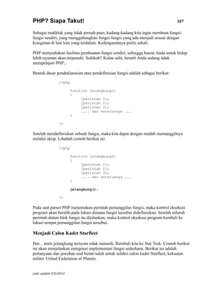 PHP? Siapa Takut!                                                                107

Sebagai makhluk yang tidak pernah puas, kadang-kadang kita ingin membuat fungsi-
fungsi sendiri, yang menggabungkan fungsi-fungsi yang ada menjadi sesuai dengan
keinginan di hati kita yang terdalam. Kedengarannya puitis sekali.

PHP menyediakan fasilitas pembuatan fungsi sendiri, sehingga hasrat Anda untuk hidup
lebih nyaman akan terpenuhi. Sulitkah? Kalau sulit, berarti Anda sedang tidak
mempelajari PHP...

Bentuk dasar pendeklarasian atau pendefinisian fungsi adalah sebagai berikut:

                <?php

                       function jelangkung()
                       {
                            [perintah 1];
                            [perintah 2];
                            [perintah 3];
                            .... dan seterusnya ...
                       }

                ?>

Setelah mendefinisikan sebuah fungsi, maka kita dapat dengan mudah memanggilnya
melalui skrip. Lihatlah contoh berikut ini.

                <?php

                       function jelangkung()
                       {
                            [perintah 1];
                            [perintah 2];
                            [perintah 3];
                            .... dan seterusnya ...
                       }

                       jelangkung();

                ?>

Pada saat parser PHP menemukan perintah pemanggilan fungsi, maka kontrol eksekusi
program akan beralih pada lokasi dimana fungsi tersebut didefinisikan. Setelah seluruh
perintah dalam blok fungsi itu dijalankan, maka kontrol eksekusi program kembali ke
lokasi tempat pemanggilan fungsi tersebut.

Menjadi Calon Kadet Starfleet

Hm... main jelangkung ternyata tidak menarik. Kembali kita ke Star Trek. Contoh berikut
ini akan menjelaskan mengenai implementasi fungsi sederhana. Berikut ini adalah
pertanyaan dan jawaban soal benar/salah untuk seleksi calon kadet Starfleet, kekuatan
militer United Federation of Planets.


Last update 5/5/2012
 
