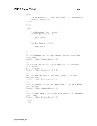PHP? Siapa Takut!                                                     108

                <html>
                <head>
                     <title>Latihan Soal Jawab Calon Kadet Starfleet</title>
                     <basefont face="Arial">
                </head>

                <body>

                <?php

                       // definisikan fungsi-fungsi
                       function jawaban_benar()
                       {
                            echo "Benar!";
                       }

                       function jawaban_salah()
                       {
                            echo "Salah!";
                       }

                ?>
                <p>
                Ras yang pertama kali berjumpa dengan ras bumi adalah ras
                Vulcan.<br>
                Jawaban : <?php jawaban_benar() ?>

                <p>
                Kode pesawat USS Enterprise pada Star Trek: The Original
                Series adalah
                NCC-1701-C.<br>
                Jawaban : <?php jawaban_salah() ?>

                <p>
                Kapal Angkasa ras Romulan (War Bird) dapat hilang dari
                pandangan.<br>
                Jawaban : <?php jawaban_benar() ?>

                <p>
                Teknologi Transporter dan Replikator memiliki prinsip kerja
                yang sama.<br>
                Jawaban : <?php jawaban_benar() ?>

                <p>
                Teknologi Warp yang digunakan ras Borg menggunakan Transwarp
                Conduit.<br>
                Jawaban : <?php jawaban_benar() ?>

                </body>
                </html>




Last update 5/5/2012
 