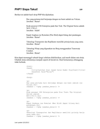 PHP? Siapa Takut!                                                                109

Berikut ini adalah hasil skrip PHP bila dijalankan.

                Ras yang pertama kali berjumpa dengan ras bumi adalah ras Vulcan.
                Jawaban : Benar!

                Kode pesawat USS Enterprise pada Star Trek: The Original Series adalah
                NCC-1701-C.
                Jawaban : Salah!

                Kapal Angkasa ras Romulan (War Bird) dapat hilang dari pandangan.
                Jawaban : Benar!

                Teknologi Transporter dan Replikator memiliki prinsip kerja yang sama.
                Jawaban : Benar!

                Teknologi Warp yang digunakan ras Borg menggunakan Transwarp
                Conduit.
                Jawaban : Benar!

Kita dapat memanggil sebuah fungsi sebelum didefinisikan, asal masih dalam satu skrip.
Ubahlah skrip sebelumnya menjadi seperti di bawah ini. Hasil keluarannya ditanggung
tidak berbeda.

                <html>
                <head>
                     <title>Latihan Soal Jawab Calon Kadet Starfleet</title>
                     <basefont face="Arial">
                </head>

                <body>

                <p>
                Ras yang pertama kali berjumpa dengan ras bumi adalah ras
                Vulcan.<br>
                Jawaban : <?php jawaban_benar() ?>

                <p>
                Kode pesawat USS Enterprise pada Star Trek: The Original
                Series adalah
                NCC-1701-C.<br>
                Jawaban : <?php jawaban_salah() ?>

                <p>
                Kapal Angkasa ras Romulan (War Bird) dapat hilang dari
                pandangan.<br>
                Jawaban : <?php jawaban_benar() ?>

                <p>
                Teknologi Transporter dan Replikator memiliki prinsip kerja
                yang sama.<br>
                Jawaban : <?php jawaban_benar() ?>


Last update 5/5/2012
 