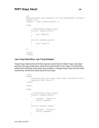 PHP? Siapa Takut!                                                                 110


                <p>
                Teknologi Warp yang digunakan ras Borg menggunakan Transwarp
                Conduit.<br>
                Jawaban : <?php jawaban_benar() ?>

                <?php

                       // definisikan fungsi-fungsi
                       function jawaban_benar()
                       {
                            echo "Benar!";
                       }

                       function jawaban_salah()
                       {
                            echo "Salah!";
                       }

                ?>

                </body>
                </html>

Apa Yang Kuberikan, Apa Yang Kudapat

Fungsi-fungsi dapat pula kita berikan argumen untuk diolah di dalam fungsi, dan dapat
pula kita buat agar memberikan sebuah hasil untuk diolah di luar fungsi. Contoh berikut
adalah hasil modifikasi fungsi pada skrip terdahulu, sehingga fungsi-fungsi tersebut dapat
memberikan sebuah hasil untuk diolah di luar fungsi.

                <html>
                <head>
                     <title>Latihan Soal Jawab Calon Kadet Starfleet</title>
                     <basefont face="Arial">
                </head>

                <body>

                <?php

                       // definisikan fungsi-fungsi
                       function jawaban_benar()
                       {
                            $jawaban = "Benar!";
                            return $jawaban;
                       }

                       function jawaban_salah()
                       {
                            $jawaban = "Salah!";
                            return $jawaban;
                       }




Last update 5/5/2012
 