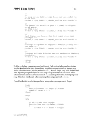 PHP? Siapa Takut!                                                               111

                ?>
                <p>
                Ras yang pertama kali berjumpa dengan ras bumi adalah ras
                Vulcan.<br>
                Jawaban : <?php $hasil = jawaban_benar(); echo $hasil; ?>

                <p>
                Kode pesawat USS Enterprise pada Star Trek: The Original
                Series adalah
                NCC-1701-C.<br>
                Jawaban : <?php $hasil = jawaban_salah(); echo $hasil; ?>

                <p>
                Kapal Angkasa ras Romulan (War Bird) dapat hilang dari
                pandangan.<br>
                Jawaban : <?php $hasil = jawaban_benar(); echo $hasil; ?>

                <p>
                Teknologi Transporter dan Replikator memiliki prinsip kerja
                yang sama.<br>
                Jawaban : <?php $hasil = jawaban_benar(); echo $hasil; ?>

                <p>
                Teknologi Warp yang digunakan ras Borg menggunakan Transwarp
                Conduit.<br>
                Jawaban : <?php $hasil = jawaban_benar(); echo $hasil; ?>

                </body>
                </html>

Terlihat perbedaan cara penanganan hasil fungsi. Pada skrip sebelumnya fungsi tidak
memberikan hasil/nilai yang dapat diolah, tetapi langsung menampilkan sesuatu pada
media keluaran standar (melalui perintah echo()). Karena fungsi yang telah dimodifikasi
tidak dapat langsung menampilkan hasil fungsi tetapi memberikan hasil/nilai, maka
sebuah variabel (dalam skrip di atas adalah $hasil) ditugaskan untuk menampung nilai
yang dihasilkan oleh fungsi, sebelum ditampilkan dengan perintah echo().

Contoh berikut ini memberikan gambaran mengenai argumen/parameter fungsi.

                <html>
                <head>
                     <title>Persamaan Luas Segitiga</title>
                     <basefont face="Arial">
                </head>

                <body>

                <?php

                       // definisikan fungsi-fungsi
                       function luas_segitiga($alas, $tinggi)
                       {
                            $jawaban = 0.5 * $alas * $tinggi;



Last update 5/5/2012
 