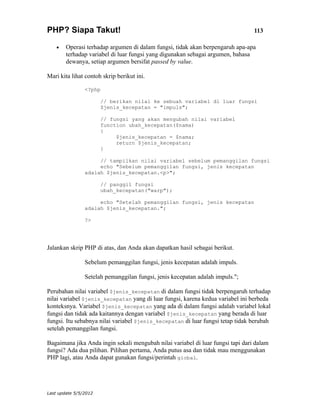 PHP? Siapa Takut!                                                                113

    •   Operasi terhadap argumen di dalam fungsi, tidak akan berpengaruh apa-apa
        terhadap variabel di luar fungsi yang digunakan sebagai argumen, bahasa
        dewanya, setiap argumen bersifat passed by value.

Mari kita lihat contoh skrip berikut ini.

                <?php

                       // berikan nilai ke sebuah variabel di luar fungsi
                       $jenis_kecepatan = "impuls";

                       // fungsi yang akan mengubah nilai variabel
                       function ubah_kecepatan($nama)
                       {
                            $jenis_kecepatan = $nama;
                            return $jenis_kecepatan;
                       }

                     // tampilkan nilai variabel sebelum pemanggilan fungsi
                     echo "Sebelum pemanggilan fungsi, jenis kecepatan
                adalah $jenis_kecepatan.<p>";

                       // panggil fungsi
                       ubah_kecepatan("warp");

                     echo "Setelah pemanggilan fungsi, jenis kecepatan
                adalah $jenis_kecepatan.";

                ?>




Jalankan skrip PHP di atas, dan Anda akan dapatkan hasil sebagai berikut.

                Sebelum pemanggilan fungsi, jenis kecepatan adalah impuls.

                Setelah pemanggilan fungsi, jenis kecepatan adalah impuls.";

Perubahan nilai variabel $jenis_kecepatan di dalam fungsi tidak berpengaruh terhadap
nilai variabel $jenis_kecepatan yang di luar fungsi, karena kedua variabel ini berbeda
konteksnya. Variabel $jenis_kecepatan yang ada di dalam fungsi adalah variabel lokal
fungsi dan tidak ada kaitannya dengan variabel $jenis_kecepatan yang berada di luar
fungsi. Itu sebabnya nilai variabel $jenis_kecepatan di luar fungsi tetap tidak berubah
setelah pemanggilan fungsi.

Bagaimana jika Anda ingin sekali mengubah nilai variabel di luar fungsi tapi dari dalam
fungsi? Ada dua pilihan. Pilihan pertama, Anda putus asa dan tidak mau menggunakan
PHP lagi, atau Anda dapat gunakan fungsi/perintah global.




Last update 5/5/2012
 