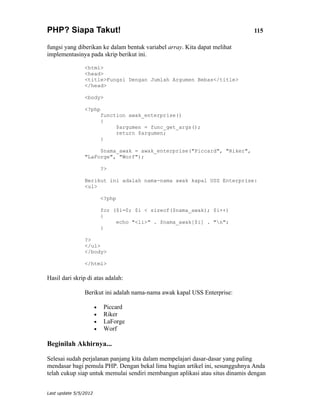 PHP? Siapa Takut!                                                             115

fungsi yang diberikan ke dalam bentuk variabel array. Kita dapat melihat
implementasinya pada skrip berikut ini.

                <html>
                <head>
                <title>Fungsi Dengan Jumlah Argumen Bebas</title>
                </head>

                <body>

                <?php
                           function awak_enterprise()
                           {
                                $argumen = func_get_args();
                                return $argumen;
                           }

                     $nama_awak = awak_enterprise("Piccard", "Riker",
                "LaForge", "Worf");

                           ?>

                Berikut ini adalah nama-nama awak kapal USS Enterprise:
                <ul>

                           <?php

                           for ($i=0; $i < sizeof($nama_awak); $i++)
                           {
                                echo "<li>" . $nama_awak[$i] . "n";
                           }

                ?>
                </ul>
                </body>

                </html>

Hasil dari skrip di atas adalah:

                Berikut ini adalah nama-nama awak kapal USS Enterprise:

                       •    Piccard
                       •    Riker
                       •    LaForge
                       •    Worf

Beginilah Akhirnya...

Selesai sudah perjalanan panjang kita dalam mempelajari dasar-dasar yang paling
mendasar bagi pemula PHP. Dengan bekal lima bagian artikel ini, sesungguhnya Anda
telah cukup siap untuk memulai sendiri membangun aplikasi atau situs dinamis dengan


Last update 5/5/2012
 