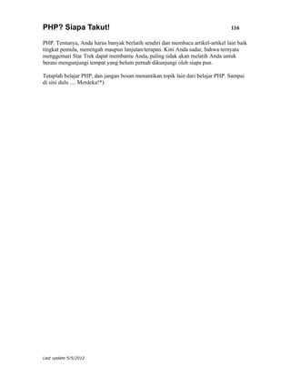 PHP? Siapa Takut!                                                               116

PHP. Tentunya, Anda harus banyak berlatih sendiri dan membaca artikel-artikel lain baik
tingkat pemula, menengah maupun lanjutan/terapan. Kini Anda sadar, bahwa ternyata
menggemari Star Trek dapat membantu Anda, paling tidak akan melatih Anda untuk
berani mengunjungi tempat yang belum pernah dikunjungi oleh siapa pun.

Tetaplah belajar PHP, dan jangan bosan menantikan topik lain dari belajar PHP. Sampai
di sini dulu .... Merdeka!*)




Last update 5/5/2012
 