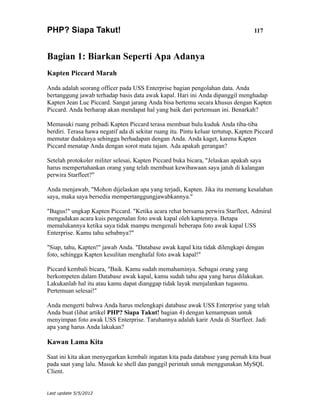 PHP? Siapa Takut!                                                                   117



Bagian 1: Biarkan Seperti Apa Adanya
Kapten Piccard Marah

Anda adalah seorang officer pada USS Enterprise bagian pengolahan data. Anda
bertanggung jawab terhadap basis data awak kapal. Hari ini Anda dipanggil menghadap
Kapten Jean Luc Piccard. Sangat jarang Anda bisa bertemu secara khusus dengan Kapten
Piccard. Anda berharap akan mendapat hal yang baik dari pertemuan ini. Benarkah?

Memasuki ruang pribadi Kapten Piccard terasa membuat bulu kuduk Anda tiba-tiba
berdiri. Terasa hawa negatif ada di sekitar ruang itu. Pintu keluar tertutup, Kapten Piccard
memutar duduknya sehingga berhadapan dengan Anda. Anda kaget, karena Kapten
Piccard menatap Anda dengan sorot mata tajam. Ada apakah gerangan?

Setelah protokoler militer selesai, Kapten Piccard buka bicara, "Jelaskan apakah saya
harus mempertahankan orang yang telah membuat kewibawaan saya jatuh di kalangan
perwira Starfleet?"

Anda menjawab, "Mohon dijelaskan apa yang terjadi, Kapten. Jika itu memang kesalahan
saya, maka saya bersedia mempertanggungjawabkannya."

"Bagus!" ungkap Kapten Piccard. "Ketika acara rehat bersama perwira Starfleet, Admiral
mengadakan acara kuis pengenalan foto awak kapal oleh kaptennya. Betapa
memalukannya ketika saya tidak mampu mengenali beberapa foto awak kapal USS
Enterprise. Kamu tahu sebabnya?"

"Siap, tahu, Kapten!" jawab Anda. "Database awak kapal kita tidak dilengkapi dengan
foto, sehingga Kapten kesulitan menghafal foto awak kapal!"

Piccard kembali bicara, "Baik. Kamu sudah memahaminya. Sebagai orang yang
berkompeten dalam Database awak kapal, kamu sudah tahu apa yang harus dilakukan.
Lakukanlah hal itu atau kamu dapat dianggap tidak layak menjalankan tugasmu.
Pertemuan selesai!"

Anda mengerti bahwa Anda harus melengkapi database awak USS Enterprise yang telah
Anda buat (lihat artikel PHP? Siapa Takut! bagian 4) dengan kemampuan untuk
menyimpan foto awak USS Enterprise. Taruhannya adalah karir Anda di Starfleet. Jadi
apa yang harus Anda lakukan?

Kawan Lama Kita

Saat ini kita akan menyegarkan kembali ingatan kita pada database yang pernah kita buat
pada saat yang lalu. Masuk ke shell dan panggil perintah untuk menggunakan MySQL
Client.


Last update 5/5/2012
 