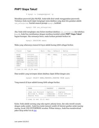 PHP? Siapa Takut!                                                              118

                $ mysql -u [namapengguna] -p

Masukkan password (jika MySQL Anda telah diset untuk menggunakan password).
Tentunya Anda masih dapat mengingat nama database yang akan kita gunakan adalah
uss_enterprise. Setelah muncul prompt mysql>, ketiklah:

                mysql> USE uss_enterprise;

Jika Anda telah menghapus atau belum membuat database uss_enterprise dan tabelnya
(awak), Anda bisa membuatnya dengan membaca kembali artikel PHP? Siapa Takut!
bagian keempat. Jika semuanya beres, maka ketikan perintah berikut ini.

                mysql> DESCRIBE awak;

Maka yang seharusnya muncul di layar adalah kurang lebih sebagai berikut.

+----------+-------------+------+-----+---------+----------------+
| Field    | Type        | Null | Key | Default | Extra          |
+----------+-------------+------+-----+---------+----------------+
| KODE     | int(11)     |      | PRI | NULL    | auto_increment |
| NAMA     | varchar(50) |      |     |         |                |
| PANGKAT | varchar(50) |       |     |         |                |
| JABATAN | varchar(50) |       |     |         |                |
| BERTUGAS | smallint(6) |      |     | 0       |                |
| EMAIL    | varchar(50) |      |     |         |                |
| HOBI     | varchar(50) |      |     |         |                |
+----------+-------------+------+-----+---------+----------------+
7 rows in set (0.06 sec)

Data terakhir yang tersimpan dalam database dapat dilihat dengan cara:

                mysql> SELECT NAMA,PANGKAT,JABATAN FROM awak;

Yang muncul di layar adalah kurang lebih sebagai berikut.

                +------------------+-----------+---------------+
                | NAMA             | PANGKAT   | JABATAN       |
                +------------------+-----------+---------------+
                | Jean luc Piccard | Captain   | Captain       |
                | William T. Riker | Commander | First Officer |
                | Deanne Troi      | Commander | Counselor     |
                +------------------+-----------+---------------+
                3 rows in set (0.11 sec)

Kalau Anda adalah seorang yang suka ngotot, pekerja keras, dan suka meraih sesuatu
dengan usaha sendiri, Anda bisa mulai mencari sendiri di Internet gambar untuk masing-
masing Awak USS ENTERPRISE tersebut. Pilihan lainnya, Anda bisa mendownload
paket skrip artikel ini di sini.




Last update 5/5/2012
 