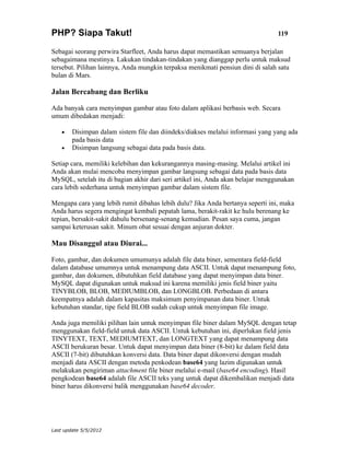 PHP? Siapa Takut!                                                                119

Sebagai seorang perwira Starfleet, Anda harus dapat memastikan semuanya berjalan
sebagaimana mestinya. Lakukan tindakan-tindakan yang dianggap perlu untuk maksud
tersebut. Pilihan lainnya, Anda mungkin terpaksa menikmati pensiun dini di salah satu
bulan di Mars.

Jalan Bercabang dan Berliku

Ada banyak cara menyimpan gambar atau foto dalam aplikasi berbasis web. Secara
umum dibedakan menjadi:

    •   Disimpan dalam sistem file dan diindeks/diakses melalui informasi yang yang ada
        pada basis data
    •   Disimpan langsung sebagai data pada basis data.

Setiap cara, memiliki kelebihan dan kekurangannya masing-masing. Melalui artikel ini
Anda akan mulai mencoba menyimpan gambar langsung sebagai data pada basis data
MySQL, setelah itu di bagian akhir dari seri artikel ini, Anda akan belajar menggunakan
cara lebih sederhana untuk menyimpan gambar dalam sistem file.

Mengapa cara yang lebih rumit dibahas lebih dulu? Jika Anda bertanya seperti ini, maka
Anda harus segera mengingat kembali pepatah lama, berakit-rakit ke hulu berenang ke
tepian, bersakit-sakit dahulu bersenang-senang kemudian. Pesan saya cuma, jangan
sampai keterusan sakit. Minum obat sesuai dengan anjuran dokter.

Mau Disanggul atau Diurai...

Foto, gambar, dan dokumen umumunya adalah file data biner, sementara field-field
dalam database umumnya untuk menampung data ASCII. Untuk dapat menampung foto,
gambar, dan dokumen, dibutuhkan field database yang dapat menyimpan data biner.
MySQL dapat digunakan untuk maksud ini karena memiliki jenis field biner yaitu
TINYBLOB, BLOB, MEDIUMBLOB, dan LONGBLOB. Perbedaan di antara
keempatnya adalah dalam kapasitas maksimum penyimpanan data biner. Untuk
kebutuhan standar, tipe field BLOB sudah cukup untuk menyimpan file image.

Anda juga memiliki pilihan lain untuk menyimpan file biner dalam MySQL dengan tetap
menggunakan field-field untuk data ASCII. Untuk kebutuhan ini, diperlukan field jenis
TINYTEXT, TEXT, MEDIUMTEXT, dan LONGTEXT yang dapat menampung data
ASCII berukuran besar. Untuk dapat menyimpan data biner (8-bit) ke dalam field data
ASCII (7-bit) dibutuhkan konversi data. Data biner dapat dikonversi dengan mudah
menjadi data ASCII dengan metoda penkodean base64 yang lazim digunakan untuk
melakukan pengiriman attachment file biner melalui e-mail (base64 encoding). Hasil
pengkodean base64 adalah file ASCII teks yang untuk dapat dikembalikan menjadi data
biner harus dikonversi balik menggunakan base64 decoder.




Last update 5/5/2012
 