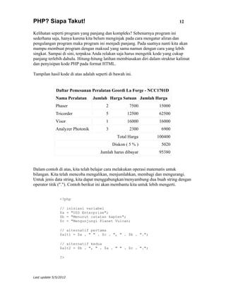 PHP? Siapa Takut!                                                               12

Kelihatan seperti program yang panjang dan kompleks? Sebenarnya program ini
sederhana saja, hanya karena kita belum menginjak pada cara mengatur aliran dan
pengulangan program maka program ini menjadi panjang. Pada saatnya nanti kita akan
mampu membuat program dengan maksud yang sama namun dengan cara yang lebih
singkat. Sampai di sini, terpaksa Anda relakan saja harus mengetik kode yang cukup
panjang terlebih dahulu. Hitung-hitung latihan membiasakan diri dalam struktur kalimat
dan penyisipan kode PHP pada format HTML.

Tampilan hasil kode di atas adalah seperti di bawah ini.


              Daftar Pemesanan Peralatan Geordi La Forge - NCC1701D
             Nama Peralatan       Jumlah Harga Satuan Jumlah Harga
             Phaser                      2            7500           15000
             Tricorder                   5           12500           62500
             Visor                       1           16000           16000
             Analyzer Photonik           3            2300            6900
                                               Total Harga          100400
                                             Diskon ( 5 % )           5020
                                      Jumlah harus dibayar           95380


Dalam contoh di atas, kita telah belajar cara melakukan operasi matematis untuk
bilangan. Kita telah mencoba mengalikan, menjumlahkan, membagi dan mengurangi.
Untuk jenis data string, kita dapat menggabungkan/menyambung dua buah string dengan
operator titik ("."). Contoh berikut ini akan membantu kita untuk lebih mengerti.


                <?php

                //     inisiasi variabel
                $a     = "USS Enterprise";
                $b     = "Menurut catatan kapten";
                $c     = "Mengunjungi Planet Vulcan;

                // alternatif pertama
                $alt1 = $a . " " . $c . ", " . $b . ".";

                // alternatif kedua
                $alt2 = $b . ", " . $a . " " . $c . ".";

                ?>




Last update 5/5/2012
 