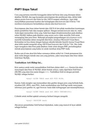 PHP? Siapa Takut!                                                              120

Cara yang pertama memiliki keunggulan dalam hal besar data yang disimpan dalam
database MySQL dan juga kecepatan penyimpanan dan pembacaan data, akibat tidak
adanya proses konversi dari biner ke teks ASCII maupun sebaliknya. Agar tidak
menyebabkan penurunan kualitas dan kelengkapan data konversi dari 8-bit ke 7-bit
membawa konsekuensi bertambahnya ukuran data hasil konversi.

Penyimpanan data biner dalam bentuk data ASCII di lain pihak memberikan keuntungan
dalam portabilitas baik data maupun aplikasi. Dengan metoda konversi data ini, maka
Anda dapat memastikan skrip yang Anda buat dapat diimplementasikan pada database
selain MySQL bahkan pada database yang secara native tidak memiliki field untuk
menampung data jenis biner. Beberapa perangkat pengembangan (development tools)
memiliki kelemahan dalam mengolah data biner, misalnya Microsoft Visual Basic.
Kelemahan ini bisa diatasi dengan bantuan enkoder/dekoder base64, karena Visual Basic
akan lebih mudah mengolah string ASCII hasil konversi dari 8-bit ke 7-bit. Jika Anda
ingin mengakses data biner pada database Anda selain dengan PHP, pertimbangnkan
metode penyimpanan yang kedua ini untuk membuat skrip PHP Anda.

Kedua cara di atas akan kita bahas semuanya dalam artikel ini. Untuk pemanasan kita
akan mulai dengan metode atau cara yang pertama, yakni menyimpan data biner dalam
field biner MySQL.

Tambahkan Arti Hidup Ini...

Kini saatnya untuk mulai menambahkan field baru dalam tabel awak. Karena kita akan
menyimpan data biner di MySQL dalam bentuk aslinya, maka diperlukan field biner
(BLOB) yang akan kita namai dengan FOTO. Tambahkan field ini dengan perintah
MySQL sebagai berikut:

                mysql> ALTER TABLE awak ADD FOTO BLOB;

Karena Anda mungkin saja memasukkan data gambar dengan jenis yang berbeda-beda,
misalkan GIF, JPEG, atau PNG, Anda membutuhkan satu field lagi untuk menyimpan
informasi jenis gambar ini, agar browser Anda tidak kebingungan saat menampilkannya.

                mysql> ALTER TABLE awak ADD JENIS VARCHAR(50);

Cobalah untuk melihat apakah semuanya berhasil dengan mengetik:

                mysql> DESCRIBE awak;

Jika proses penambahan field berhasil dijalankan, maka yang muncul di layar adalah
sebagai berikut:




Last update 5/5/2012
 