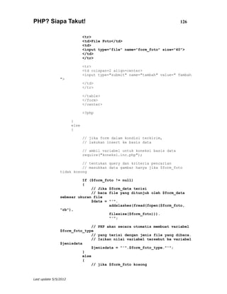 PHP? Siapa Takut!                                                          126


                              <tr>
                              <td>File Foto</td>
                              <td>
                              <input type="file" name="form_foto" size="40">
                              </td>
                              </tr>

                              <tr>
                              <td colspan=2 align=center>
                              <input type="submit" name="tambah" value=" Tambah
                ">
                              </td>
                              </tr>

                              </table>
                              </form>
                              </center>

                              <?php

                       }
                       else
                       {

                              // jika form dalam kondisi terkirim,
                              // lakukan insert ke basis data

                              // ambil variabel untuk koneksi basis data
                              require("koneksi.inc.php");

                          // tentukan query dan kriteria pencarian
                          // masukkan data gambar hanya jika $form_foto
                tidak kosong

                          If ($form_foto != null)
                          {
                              // Jika $form_data terisi
                              // baca file yang ditunjuk oleh $form_data
                sebesar ukuran file
                              $data = "'".
                                      addslashes(fread(fopen($form_foto,
                "rb"),
                                      filesize($form_foto))).
                                      "'";

                                // PHP akan secara otomatis membuat variabel
                $form_foto_type
                                // yang terisi dengan jenis file yang dibaca.
                                // Isikan nilai variabel tersebut ke variabel
                $jenisdata
                                $jenisdata = "'".$form_foto_type."'";
                           }
                           else
                           {
                                // jika $form_foto kosong


Last update 5/5/2012
 
