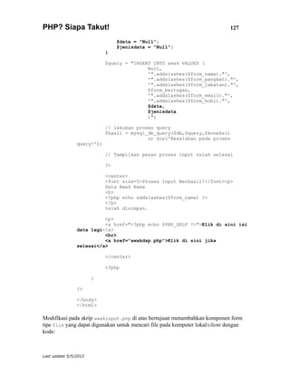 PHP? Siapa Takut!                                                            127

                                 $data = "Null";
                                 $jenisdata = "Null";
                            }

                            $query = "INSERT INTO awak VALUES (
                                           Null,
                                           '".addslashes($form_nama)."',
                                           '".addslashes($form_pangkat)."',
                                           '".addslashes($form_jabatan)."',
                                           $form_bertugas,
                                           '".addslashes($form_email)."',
                                           '".addslashes($form_hobi)."',
                                           $data,
                                           $jenisdata
                                           )";

                            // lakukan proses query
                            $hasil = mysql_db_query($db,$query,$koneksi)
                                           or die('Kesalahan pada proses
                query!');

                            // Tampilkan pesan proses input telah selesai

                            ?>

                            <center>
                            <font size=5>Proses Input Berhasil!</font><p>
                            Data Awak Nama
                            <b>
                            <?php echo addslashes($form_nama) ?>
                            </b>
                            telah disimpan.

                          <p>
                          <a href="<?php echo $PHP_SELF ?>">Klik di sini isi
                data lagi</a>
                          <br>
                          <a href="awakdsp.php">Klik di sini jika
                selesai</a>

                            </center>

                            <?php

                       }

                ?>

                </body>
                </html>

Modifikasi pada skrip awakinput.php di atas bertujuan menambahkan komponen form
tipe file yang dapat digunakan untuk mencari file pada komputer lokal/client dengan
kode:



Last update 5/5/2012
 
