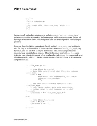 PHP? Siapa Takut!                                                                    128



                ........
                <tr>
                <td>File Gambar</td>
                <td>
                <input type="file" name="form_foto" size="40">
                </td>
                </tr>
                .........

Jangan pernah melupakan untuk mengisi atribut enctype="multipart/form-data"
pada tag <form> atau semua skrip Anda akan gagal melaksanakan tugasnya. Atribut ini
berfungsi memastikan semua isian komponen form terkirim dengan baik sesuai dengan
jenisnya.

Pada saat form ini dikirim maka akan terbentuk variabel $form_foto yang berisi path
dari file yang akan dimasukkan ke dalam database dan variabel $form_foto_type yang
berisikan jenis file tersebut. Meskipun diskriminasi tidak sesuai dengan hak asasi
manusia, tetap saja pada kasus ini perlu dibuat diskriminasi antara $form_foto yang
terisi dan yang tidak terisi agar skrip kita bisa berjalan baik. $form_foto yang tidak terisi
file akan memiliki nilai null. Dalam kondisi ini maka field FOTO dan JENIS akan diisi
dengan nilai Null.

                ........
                If ($form_foto != null)
                {
                     // Jika $form_data terisi
                     // baca file yang ditunjuk oleh $form_data sebesar
                ukuran file
                     $data = "'".
                             addslashes(fread(fopen($form_foto, "rb"),
                             filesize($form_foto))).
                             "'";

                     // PHP akan secara otomatis membuat variabel
                $form_foto_type
                     // yang terisi dengan jenis file yang dibaca.
                     // Isikan nilai variabel tersebut ke variabel
                $jenisdata
                     $jenisdata = "'".$form_foto_type."'";
                }
                else
                {
                     // jika $form_foto kosong
                     $data = "Null";
                     $jenisdata = "Null";
                }
                .........




Last update 5/5/2012
 