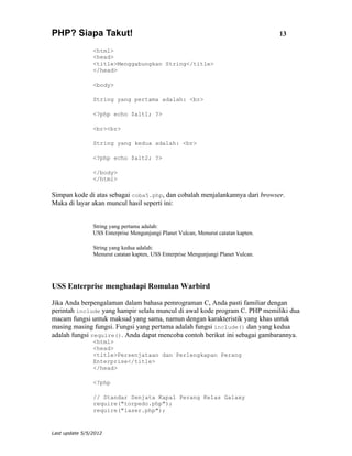 PHP? Siapa Takut!                                                                   13

                <html>
                <head>
                <title>Menggabungkan String</title>
                </head>

                <body>

                String yang pertama adalah: <br>

                <?php echo $alt1; ?>

                <br><br>

                String yang kedua adalah: <br>

                <?php echo $alt2; ?>

                </body>
                </html>

Simpan kode di atas sebagai coba5.php, dan cobalah menjalankannya dari browser.
Maka di layar akan muncul hasil seperti ini:


                String yang pertama adalah:
                USS Enterprise Mengunjungi Planet Vulcan, Menurut catatan kapten.

                String yang kedua adalah:
                Menurut catatan kapten, USS Enterprise Mengunjungi Planet Vulcan.




USS Enterprise menghadapi Romulan Warbird

Jika Anda berpengalaman dalam bahasa pemrograman C, Anda pasti familiar dengan
perintah include yang hampir selalu muncul di awal kode program C. PHP memiliki dua
macam fungsi untuk maksud yang sama, namun dengan karakteristik yang khas untuk
masing masing fungsi. Fungsi yang pertama adalah fungsi include() dan yang kedua
adalah fungsi require(). Anda dapat mencoba contoh berikut ini sebagai gambarannya.
                <html>
                <head>
                <title>Persenjataan dan Perlengkapan Perang
                Enterprise</title>
                </head>

                <?php

                // Standar Senjata Kapal Perang Kelas Galaxy
                require("torpedo.php");
                require("laser.php");


Last update 5/5/2012
 