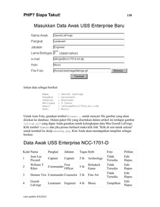PHP? Siapa Takut!                                                                   130




Isikan data sebagai berikut:

                Nama             :   Geordi LaForge
                Pangkat          :   Leutenant
                Jabatan          :   Engineer
                Bertugas         :   4 tahun
                email            :   laforge@ncc1701d.mil.ufp
                Hobi             :   Music

Untuk isian Foto, gunakan tombol Browse... untuk mencari file gambar yang akan
diisikan ke database. Dalam paket file yang disertakan dalam artikel ini terdapat gambar
laforge.gif yang dapat Anda gunakan untuk kelengkapan data Mas Geordi LaForge.
Klik tombol Tambah dan jika proses berhasil maka klik link "Klik di sini untuk selesai"
untuk kembali ke skrip awakdsp.php. Kini Anda akan mendapatkan tampilan sebagai
berikut:

Data Awak USS Enterprise NCC-1701-D
Kode Nama              Pangkat         Jabatan    Tugas Hobi          Foto        Pilihan
     Jean Luc                                                         Tidak       Edit
1                      Captain         Captain    5 th   Archeology
     Piccard                                                          Tersedia    Hapus
     William T.                        First             Holodeck     Tidak       Edit
2                      Commander                  5 th
     Riker                             Officer           Game         Tersedia    Hapus
                                                                      Tidak       Edit
3     Deanne Troi Commander Counselor 2 th               Fine Art
                                                                      Tersedia    Hapus
      Geordi                                                                      Edit
4                      Leutenant       Engineer   4 th   Music        Tampilkan
      LaForge                                                                     Hapus


Last update 5/5/2012
 