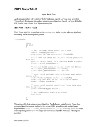 PHP? Siapa Takut!                                                               131

                                  Input Awak Baru

Anda akan dapatkan bahwa kolom "Foto" pada data Geordi LaForge akan terisi link
"Tampilkan". Link dapat digunakan untuk menampilkan foto Geordi LaForge. Cobalah
klik link ini, maka Anda akan dapatkan tampilan:

HTTP 404 - File Not Found

Ups! Tentu saja, kita belum buat skrip fotodsp.php. Kalau begitu, sekarang kita buat
dulu skrip untuk menampilkan gambar.

fotodsp.php.

                <?php
                if ($id)
                {

                       // ambil variabel untuk koneksi basis data
                       require("koneksi.inc.php");
                       mysql_select_db("uss_enterprise", $koneksi);

                     // baca FOTO dan JENIS dari database sesuai permintaan
                KODE awak
                     $query = "SELECT JENIS, FOTO FROM awak WHERE KODE=$id";
                     $result = mysql_query($query);

                       // masukkan hasil query ke variabel $data dan $jenis
                       $data = mysql_result($result,0,"FOTO");
                       $tipe = mysql_result($result,0,"JENIS");

                     // header untuk mencegah cache di browser agar gambar
                selalu update
                     header("Cache-control: private, no-cache");
                     header("Expires: Mon, 26 Jul 1997 05:00:00 GMT");
                     header("Pragma: no-cache");

                     // header untuk memberi tahu browser jenis data yang
                akan ditampilkan
                     header("Content-type: $tipe");

                       // data gambar/foto dikirim ke browser
                       echo $data;

                }
                ?>

Ulangi memilih link untuk menampilkan foto Pak LaForge, maka browser Anda akan
menampilkan file gambar (dalam ini berformat GIF). Mungkin Anda sedikit heran,
bagaimana url http://[server_anda]/[direktori_skrip]/fotodsp.php?id=4 dapat
menampilkan gambar GIF, bukannya text keluaran skrip PHP. Kuncinya adalah pada
perintah:


Last update 5/5/2012
 