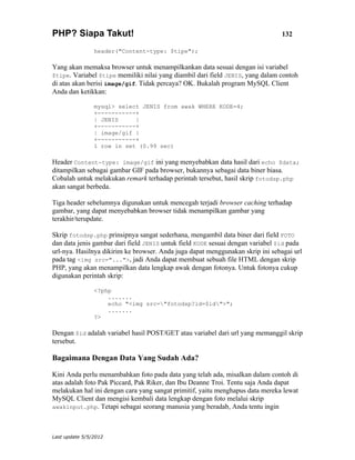PHP? Siapa Takut!                                                               132

                header("Content-type: $tipe");

Yang akan memaksa browser untuk menampilkankan data sesuai dengan isi variabel
$tipe. Variabel $tipe memiliki nilai yang diambil dari field JENIS, yang dalam contoh
di atas akan berisi image/gif. Tidak percaya? OK. Bukalah program MySQL Client
Anda dan ketikkan:

                mysql> select JENIS from awak WHERE KODE=4;
                +-----------+
                | JENIS     |
                +-----------+
                | image/gif |
                +-----------+
                1 row in set (0.99 sec)

Header Content-type: image/gif ini yang menyebabkan data hasil dari echo $data;
ditampilkan sebagai gambar GIF pada browser, bukannya sebagai data biner biasa.
Cobalah untuk melakukan remark terhadap perintah tersebut, hasil skrip fotodsp.php
akan sangat berbeda.

Tiga header sebelumnya digunakan untuk mencegah terjadi browser caching terhadap
gambar, yang dapat menyebabkan browser tidak menampilkan gambar yang
terakhir/terupdate.

Skrip fotodsp.php prinsipnya sangat sederhana, mengambil data biner dari field FOTO
dan data jenis gambar dari field JENIS untuk field KODE sesuai dengan variabel $id pada
url-nya. Hasilnya dikirim ke browser. Anda juga dapat menggunakan skrip ini sebagai url
pada tag <img src="...">, jadi Anda dapat membuat sebuah file HTML dengan skrip
PHP, yang akan menampilkan data lengkap awak dengan fotonya. Untuk fotonya cukup
digunakan perintah skrip:

                <?php
                    .......
                    echo "<img src="fotodsp?id=$id">";
                    .......
                ?>

Dengan $id adalah variabel hasil POST/GET atau variabel dari url yang memanggil skrip
tersebut.

Bagaimana Dengan Data Yang Sudah Ada?

Kini Anda perlu menambahkan foto pada data yang telah ada, misalkan dalam contoh di
atas adalah foto Pak Piccard, Pak Riker, dan Ibu Deanne Troi. Tentu saja Anda dapat
melakukan hal ini dengan cara yang sangat primitif, yaitu menghapus data mereka lewat
MySQL Client dan mengisi kembali data lengkap dengan foto melalui skrip
awakinput.php. Tetapi sebagai seorang manusia yang beradab, Anda tentu ingin




Last update 5/5/2012
 