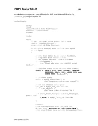 PHP? Siapa Takut!                                                            133

melakukannya dengan cara yang lebih cerdas. OK, mari kita modifikasi skrip
awakedit.php menjadi seperti ini.

awakedit.php.

                <html>
                <head>
                <title>Mengubah Data Awak</title>
                <basefont face="Arial">
                </head>

                <body>

                <?php
                       // ambil variabel untuk koneksi basis data
                       require("koneksi.inc.php");
                       mysql_select_db($db, $koneksi);

                       // cek apakah kondisi form terkirim atau tidak
                       if (!$simpan)
                       {

                            //   jika form tidak dalam kondisi terkirim,
                            //   tampilkan form pencarian nama
                            //   cek apakah variabel $kode dikirimkan
                            if   (!$kodeawak) {
                                   die('Tidak ada awak yang dipilih untuk
                diedit!'); }

                            // Tentukan query untuk ada yang akan diambil
                            $query = "SELECT KODE, NAMA, PANGKAT, JABATAN,
                                      BERTUGAS, EMAIL, HOBI, JENIS FROM awak
                                      WHERE KODE='$kodeawak'";

                            // jalankan query
                            $hasil = mysql_query($query) or
                                     die('Kesalahan pada proses query!');

                            // cek dan ekstrak hasil query
                            $jml_rec = mysql_num_rows($hasil);
                            if (!($jml_rec>0)) {
                                     die('Data tidak ditemukan!'); }

                          list($kode,$nama,$pangkat,$jabatan,$bertugas,
                $email,$hobi,
                               $jenis) = mysql_fetch_row($hasil);

                            ?>

                            <center>
                            <form action="<?php echo $PHP_SELF ?>"
                            method="POST" enctype="multipart/form-data">
                            <font size=5>Edit Data Awak USS Enterprise</font>




Last update 5/5/2012
 