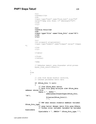 PHP? Siapa Takut!                                                         135

                              <tr>
                              <td>Hobi</td>
                              <td>
                              <input type="text" name="form_hobi" size="50"
                              value="<?php echo $hobi ?>" maxlength="50">
                              </td>
                              </tr>

                              <tr>
                              <td>File Foto</td>
                              <td>
                              <input type="file" name="form_foto" size="40">
                              </td>
                              </tr>

                              <tr>
                              <td colspan=2 align=center>
                              <input type="submit" name="simpan" value=" Simpan
                ">
                              </td>
                              </tr>

                              </table>

                              </form>
                              </center>

                              <?php

                              // bebaskan memori yang digunakan untuk proses
                              mysql_free_result($hasil);

                       }
                       else
                       {

                              // jika form dalam kondisi terkirim,
                              // lakukan perubahan basis data

                          If ($form_foto != null)
                          {
                              // Jika $form_data terisi
                              // baca file yang ditunjuk oleh $form_data
                sebesar ukuran file
                              $data = ", FOTO='".
                                      addslashes(fread(fopen($form_foto,
                "rb"),
                                      filesize($form_foto))).
                                      "'";

                              // PHP akan secara otomatis membuat variabel
                $form_foto_type
                              // yang terisi dengan jenis file yang dibaca.
                              // Isikan nilai variabel tersebut ke variabel
                $jenisdata
                              $jenisdata = ", JENIS='".$form_foto_type."'";


Last update 5/5/2012
 
