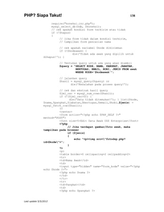 PHP? Siapa Takut!                                                         138

                       require("koneksi.inc.php");
                       mysql_select_db($db, $koneksi);
                       // cek apakah kondisi form terkirim atau tidak
                       if (!$hapus)
                       {
                            // jika form tidak dalam kondisi terkirim,
                            // tampilkan form pencarian nama

                          // cek apakah variabel $kode dikirimkan
                          if (!$kodeawak) {
                                  die('Tidak ada awak yang dipilih untuk
                dihapus!'); }

                            // Tentukan query untuk ada yang akan diambil
                            $query = "SELECT KODE, NAMA, PANGKAT, JABATAN,
                                      BERTUGAS, EMAIL, HOBI, JENIS FROM awak
                                      WHERE KODE='$kodeawak'";

                            // jalankan query
                            $hasil = mysql_query($query) or
                                   die('Kesalahan pada proses query!');

                          // cek dan ekstrak hasil query
                          $jml_rec = mysql_num_rows($hasil);
                          if (!($jml_rec>0)) {
                                  die('Data tidak ditemukan!'); } list($kode,
                $nama,$pangkat,$jabatan,$bertugas,$email,$hobi,$jenis) =
                mysql_fetch_row($hasil);
                          ?>
                          <center>
                          <form action="<?php echo $PHP_SELF ?>"
                method="POST">
                          <font size=5>Edit Data Awak USS Enterprise</font>
                          <?php
                                // Jika terdapat gambar/foto awak, maka
                tampilkan pada browser
                                if ($jenis)
                                {
                                     echo "<p><img src="fotodsp.php?
                id=$kode">";
                                }
                          ?>
                          <p>
                          <table border=0 cellspacing=2 cellpadding=2>
                          <tr>
                          <td>Nama Awak</td>
                          <td>
                          <input type="hidden" name="form_kode" value="<?php
                echo $kode ?>">
                          <?php echo $nama ?>
                          </td>
                          </tr>
                          <tr>
                          <td>Pangkat</td>
                          <td>
                          <?php echo $pangkat ?>


Last update 5/5/2012
 