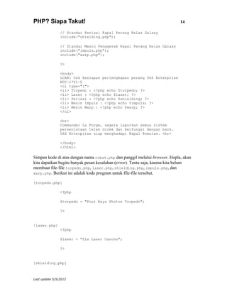 PHP? Siapa Takut!                                                           14

                // Standar Perisai Kapal Perang Kelas Galaxy
                include("shielding.php");

                // Standar Mesin Penggerak Kapal Perang Kelas Galaxy
                include("impuls.php");
                include("warp.php");

                ?>

                <body>
                LCAR: Cek kesiapan perlengkapan perang USS Enterprise
                NCC-1701-D
                <ol type="1">
                <li> Torpedo : <?php echo $torpedo; ?>
                <li> Laser : <?php echo $laser; ?>
                <li> Perisai : <?php echo $shielding; ?>
                <li> Mesin Impuls : <?php echo $impuls; ?>
                <li> Mesin Warp : <?php echo $warp; ?>
                </ol>

                <br>
                Commander La Forge, segera laporkan semua sistem
                persenjataan telah dicek dan berfungsi dengan baik.
                USS Enterprise siap menghadapi Kapal Romulan. <br>

                </body>
                </html>

Simpan kode di atas dengan nama coba6.php dan panggil melalui browser. Hopla, akan
kita dapatkan begitu banyak pesan kesalahan (error). Tentu saja, karena kita belum
membuat file-file torpedo.php, laser.php, shielding.php, impuls.php, dan
warp.php. Berikut ini adalah kode program untuk file-file tersebut.

[torpedo.php]

                <?php

                $torpedo = "Four Bays Photon Torpedo";

                ?>


[laser.php]
                <?php

                $laser = "Six Laser Canons";

                ?>


[shielding.php]



Last update 5/5/2012
 