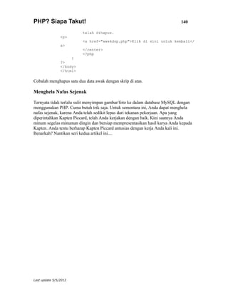 PHP? Siapa Takut!                                                          140

                          telah dihapus.
                <p>
                          <a href="awakdsp.php">Klik di sini untuk kembali</
                a>
                          </center>
                          <?php
                     }
                ?>
                </body>
                </html>

Cobalah menghapus satu dua data awak dengan skrip di atas.

Menghela Nafas Sejenak

Ternyata tidak terlalu sulit menyimpan gambar/foto ke dalam database MySQL dengan
menggunakan PHP. Cuma butuh trik saja. Untuk sementara ini, Anda dapat menghela
nafas sejenak, karena Anda telah sedikit lepas dari tekanan pekerjaan. Apa yang
diperintahkan Kapten Piccard, telah Anda kerjakan dengan baik. Kini saatnya Anda
minum segelas minuman dingin dan bersiap mempresentasikan hasil karya Anda kepada
Kapten. Anda tentu berharap Kapten Piccard antusias dengan kerja Anda kali ini.
Benarkah? Nantikan seri kedua artikel ini....




Last update 5/5/2012
 