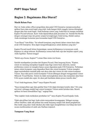 PHP? Siapa Takut!                                                                  141



Bagian 2: Bagaimana Jika Diurai?
Masih Belum Puas

Hari ini Anda selaku officer pengolahan data pada USS Enterprise mempresentasikan
aplikasi basis data awak kapal yang telah Anda bangun lebih canggih, karena dilengkapi
dengan data foto awak kapal. Anda berharap sistem yang Anda buat ini mampu membuat
Kapten Piccard terkesan. Karir Anda dipetaruhkan pada presentasi ini. Setelah bla-bla-bla
dengan semangat maju tak gentar sampai kerongkongan Anda kering, tibalah saatnya
Anda mendengar komentar para komandan kapal USS Enterprise.

"Luar Biasa!" kata Riker. "Ini sebuah kemajuan yang berarti dalam sistem basis data
awak USS Enterprise. Kita dapat mengembangkannya untuk database yang lain."

Kapten Piccard masih belum berpendapat, namun kelihatannya ia tersenyum cerah.
Rupanya ia cukup terkesan. Kelihatannya semua baik-baik saja dan berjalan seperti yang
Anda inginkan. Namun tunggu!

"Boleh saya bicara, Kapten?" Letnan Data minta izin bicara.

Setelah mendapatkan jawaban dari Kapten Piccard, Data langsung bicara, "Kapten,
sistem ini memang merupakan langkah maju bagi sistem basis data kita, namun
problemnya sistem ini mungkin hanya sesuai digunakan pada USS Enterprise. Perbedaan
antara sistem komputer yang digunakan Bumi dan sistem komputer Vulcan mungkin
dapat menimbulkan masalah pada saat akses data dari sistem ini oleh sistem komputer
Vulcan. Saya tahu persis sistem komputer Vulcan dibangun dengan menggunakan sistem
Mikocok Visual Basilus. Sistem itu tidak memungkinkan akses dan manipulasi data biner
8-bit secara mudah dan cepat. Ini akan jadi hambatan dalam proses transfer data."

"Usul Anda bagaimana, Data?" tanya Kapten Piccard.

"Saya mengusulkan agar data gambar biner 8-bit dapat disimpan kondisi data 7-bit yang
universal, sehingga mudah bagi sistem komputer Vulcan untuk bertukar data. Berarti
aplikasi ini harus dimodifikasi lagi," ungkap Data.

"Dan siapkah Anda melakukan perubahan itu?" tanya Kapten Piccard kepada Anda.

Tidak ada pilihan lain bagi Anda selain menyatakan kesanggupan. Sebagai seorang
officer Starfleet, tidak ada pilihan lain untuk berjuang sampai titik darah penghabisan.
Dan itulah yang akan Anda lakukan jika tidak ingin menghabiskan sisa hidup dan karir
secara membosankan di salah satu Starbase terpencil.

Tumpuan Yang Kuat



Last update 5/5/2012
 