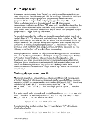 PHP? Siapa Takut!                                                                142

Untuk dapat menyimpan data dalam format 7-bit, kita membutuhkan pengkodean yang
dapat mengkonversi format 8-bit menjadi 7-bit dan sebaliknya. Dalam sistem e-mail atau
surat elektronik kita mengenal pengkodean yang memungkinkan dilakukannya
pengiriman file biner via protokol e-mail yang menggunakan sistem 7-bit (ASCII).
Sistem pengkodean yang lazim digunakan adalah base-64. Kita juga akan
menggunakannya, alasannya sederhana, PHP secara native memiliki fungsi enkoding dan
dekoding base-64. Karena algoritma base-64 ini umum digunakan, komponen/fungsi
untuk hampir semua lingkungan pemrograman banyak tersedia, baik yang gratis maupun
yang komersial. Tinggal dicari saja dari internet.

Secara prinsip yang akan kita kerjakan saat ini adalah mengubah jenis data biner 8-bit
menjadi data ASCII 7-bit sebelum data tersebut disimpan dalam basis data MySQL. Pada
saat menampilkan data biner tersebut, data ASCII 7-bit tersebut haruslah dikonversi lagi
menjadi data biner 8-bit agar dapat ditampilkan dengan baik pada komputer pengakses.
Cara seperti ini memang mengandung kerugian dari sisi bertambahnya waktu yang
dibutuhkan untuk melakukan akses dan penyimpanan, serta tentu saja ukuran file yang
disimpan menjadi sedikit lebih besar ketimbang ukuran aslinya.

Di samping kelemahan tersebut, trik ini juga memiliki keunggulan dalam kompatibilitas
data. Anda dapat menggunakan basis data apa pun, sepanjang bisa menyimpan data teks
ASCII dalam ukuran yang besar. Tidak dibutuhkan field biner pada basis data.
Keuntungan lain, sistem-sistem yang memiliki kelemahan dalam pengolahkan string
biner dapat dengan mudah mengakses basis data ini. Hal yang penting lagi, Anda lebih
mudah melakukan dump basis data yang perlu Anda lakukan pada saat Anda
memindahkan sebuah sistem basis data dengan perintah SQL standar dari satu server ke
server lainnya.

Masih Juga Dengan Kawan Lama Kita

Masih ingat dengan basis data yang kemarin telah kita modifikasi pada bagian pertama
artikel ini? Karena kita tidak akan menyimpan data gambar dalam field biner melainkan
dalam teks ASCII 7-bit, maka kita cukup menggunakan field berjenis TEXT. Seperti juga
pada jenis field BLOB, MySQL menyediakan jenis field TINYTEXT, TEXT,
MEDIUMTEXT, dan LONGTEXT. Untuk mudahnya, gunakan saja TEXT, itu sudah
cukup.

Kini saatnya untuk mulai mengacak-acak kembali basis data uss_enterprise pada tabel
awak. Pertama kali kita akan menghapus (DROP) field FOTO yang berjenis BLOB. Buka
MySQL Client (CLI) dan ketik perintah berikut ini:

                mysql> ALTER TABLE awak DROP FOTO;

Kemudian membuat kembali membuat field FOTO yang berjenis TEXT. Perintahnya
adalah sebagai berikut:

                mysql> ALTER TABLE awak ADD FOTO TEXT AFTER HOBI;



Last update 5/5/2012
 