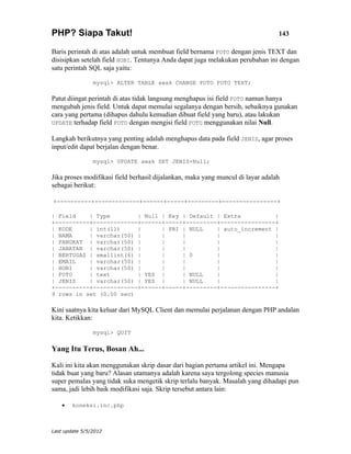 PHP? Siapa Takut!                                                                143

Baris perintah di atas adalah untuk membuat field bernama FOTO dengan jenis TEXT dan
disisipkan setelah field HOBI. Tentunya Anda dapat juga melakukan perubahan ini dengan
satu perintah SQL saja yaitu:

                mysql> ALTER TABLE awak CHANGE FOTO FOTO TEXT;

Patut diingat perintah di atas tidak langsung menghapus isi field FOTO namun hanya
mengubah jenis field. Untuk dapat memulai segalanya dengan bersih, sebaiknya gunakan
cara yang pertama (dihapus dahulu kemudian dibuat field yang baru), atau lakukan
UPDATE terhadap field FOTO dengan mengisi field FOTO menggunakan nilai Null.

Langkah berikutnya yang penting adalah menghapus data pada field JENIS, agar proses
input/edit dapat berjalan dengan benar.

                mysql> UPDATE awak SET JENIS=Null;

Jika proses modifikasi field berhasil dijalankan, maka yang muncul di layar adalah
sebagai berikut:

+----------+-------------+------+-----+---------+----------------+

| Field    | Type        | Null | Key | Default | Extra          |
+----------+-------------+------+-----+---------+----------------+
| KODE     | int(11)     |      | PRI | NULL    | auto_increment |
| NAMA     | varchar(50) |      |     |         |                |
| PANGKAT | varchar(50) |       |     |         |                |
| JABATAN | varchar(50) |       |     |         |                |
| BERTUGAS | smallint(6) |      |     | 0       |                |
| EMAIL    | varchar(50) |      |     |         |                |
| HOBI     | varchar(50) |      |     |         |                |
| FOTO     | text        | YES |      | NULL    |                |
| JENIS    | varchar(50) | YES |      | NULL    |                |
+----------+-------------+------+-----+---------+----------------+
9 rows in set (0.00 sec)

Kini saatnya kita keluar dari MySQL Client dan memulai perjalanan dengan PHP andalan
kita. Ketikkan:

                mysql> QUIT

Yang Itu Terus, Bosan Ah...

Kali ini kita akan menggunakan skrip dasar dari bagian pertama artikel ini. Mengapa
tidak buat yang baru? Alasan utamanya adalah karena saya tergolong species manusia
super pemalas yang tidak suka mengetik skrip terlalu banyak. Masalah yang dihadapi pun
sama, jadi lebih baik modifikasi saja. Skrip tersebut antara lain:

    •   koneksi.inc.php



Last update 5/5/2012
 