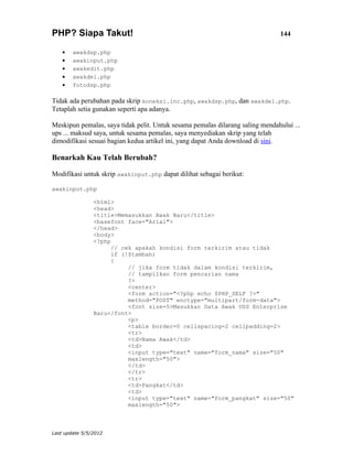 PHP? Siapa Takut!                                                               144

    •   awakdsp.php
    •   awakinput.php
    •   awakedit.php
    •   awakdel.php
    •   fotodsp.php

Tidak ada perubahan pada skrip koneksi.inc.php, awakdsp.php, dan awakdel.php.
Tetaplah setia gunakan seperti apa adanya.

Meskipun pemalas, saya tidak pelit. Untuk sesama pemalas dilarang saling mendahului ...
ups ... maksud saya, untuk sesama pemalas, saya menyediakan skrip yang telah
dimodifikasi sesuai bagian kedua artikel ini, yang dapat Anda download di sini.

Benarkah Kau Telah Berubah?

Modifikasi untuk skrip awakinput.php dapat dilihat sebagai berikut:

awakinput.php

                <html>
                <head>
                <title>Memasukkan Awak Baru</title>
                <basefont face="Arial">
                </head>
                <body>
                <?php
                      // cek apakah kondisi form terkirim atau tidak
                      if (!$tambah)
                      {
                           // jika form tidak dalam kondisi terkirim,
                           // tampilkan form pencarian nama
                           ?>
                           <center>
                           <form action="<?php echo $PHP_SELF ?>"
                           method="POST" enctype="multipart/form-data">
                           <font size=5>Masukkan Data Awak USS Enterprise
                Baru</font>
                           <p>
                           <table border=0 cellspacing=2 cellpadding=2>
                           <tr>
                           <td>Nama Awak</td>
                           <td>
                           <input type="text" name="form_nama" size="50"
                           maxlength="50">
                           </td>
                           </tr>
                           <tr>
                           <td>Pangkat</td>
                           <td>
                           <input type="text" name="form_pangkat" size="50"
                           maxlength="50">



Last update 5/5/2012
 