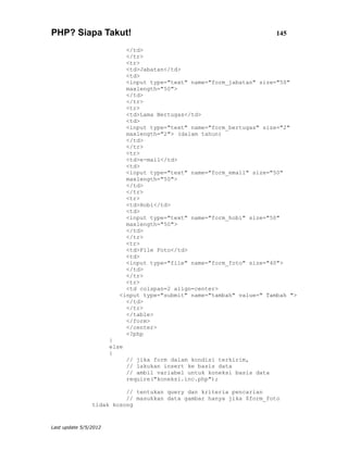 PHP? Siapa Takut!                                                          145

                            </td>
                            </tr>
                            <tr>
                            <td>Jabatan</td>
                            <td>
                            <input type="text" name="form_jabatan" size="50"
                            maxlength="50">
                            </td>
                            </tr>
                            <tr>
                            <td>Lama Bertugas</td>
                            <td>
                            <input type="text" name="form_bertugas" size="2"
                            maxlength="2"> (dalam tahun)
                            </td>
                            </tr>
                            <tr>
                            <td>e-mail</td>
                            <td>
                            <input type="text" name="form_email" size="50"
                            maxlength="50">
                            </td>
                            </tr>
                            <tr>
                            <td>Hobi</td>
                            <td>
                            <input type="text" name="form_hobi" size="50"
                            maxlength="50">
                            </td>
                            </tr>
                            <tr>
                            <td>File Foto</td>
                            <td>
                            <input type="file" name="form_foto" size="40">
                            </td>
                            </tr>
                            <tr>
                            <td colspan=2 align=center>
                          <input type="submit" name="tambah" value=" Tambah ">
                            </td>
                            </tr>
                            </table>
                            </form>
                            </center>
                            <?php
                       }
                       else
                       {
                              // jika form dalam kondisi terkirim,
                              // lakukan insert ke basis data
                              // ambil variabel untuk koneksi basis data
                              require("koneksi.inc.php");

                          // tentukan query dan kriteria pencarian
                          // masukkan data gambar hanya jika $form_foto
                tidak kosong


Last update 5/5/2012
 