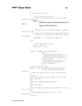 PHP? Siapa Takut!                                                       146


                          If ($form_foto != null)
                          {
                              // Jika $form_data terisi
                              // baca file yang ditunjuk oleh $form_data
                sebesar ukuran file
                              $data = "'".
                                      base64_encode(fread(fopen($form_foto,
                "rb"),
                                      filesize($form_foto))).
                                      "'";

                                // PHP akan secara otomatis membuat variabel
                $form_foto_type
                                // yang terisi dengan jenis file yang dibaca.
                                // Isikan nilai variabel tersebut ke variabel
                $jenisdata
                                $jenisdata = "'".$form_foto_type."'";
                           }
                           else
                           {
                                // jika $form_foto kosong
                                $data = "Null";
                                $jenisdata = "Null";
                           }

                            $query = "INSERT INTO awak VALUES (
                                           Null,
                                           '".addslashes($form_nama)."',
                                           '".addslashes($form_pangkat)."',
                                           '".addslashes($form_jabatan)."',
                                           $form_bertugas,
                                           '".addslashes($form_email)."',
                                           '".addslashes($form_hobi)."',
                                           $data, $jenisdata
                                           )";
                            // lakukan proses query
                            $hasil = mysql_db_query($db,$query,$koneksi)
                                           or die('Kesalahan pada proses
                query!');
                          // Tampilkan pesan proses input telah selesai
                          ?>
                          <center>
                          <font size=5>Proses Input Berhasil!</font><p>
                          Data Awak Nama
                          <b>
                          <?php echo addslashes($form_nama) ?>
                          </b>
                          telah disimpan.
                          <p>
                          <a href="<?php echo $PHP_SELF ?>">Klik di sini isi
                data lagi</a>
                          <br>
                          <a href="awakdsp.php">Klik di sini jika
                selesai</a>
                          </center>


Last update 5/5/2012
 