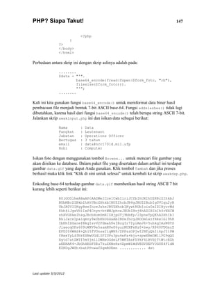 PHP? Siapa Takut!                                                                147


                           <?php
                       }
                ?>
                </body>
                </html>

Perbedaan antara skrip ini dengan skrip aslinya adalah pada:

                ........
                $data = "'".
                         base64_encode(fread(fopen($form_foto, "rb"),
                         filesize($form_foto))).
                         "'";
                ........

Kali ini kita gunakan fungsi base64_encode() untuk memformat data biner hasil
pembacaan file menjadi bentuk 7-bit ASCII base-64. Fungsi addslashes() tidak lagi
dibutuhkan, karena hasil dari fungsi base64_encode() telah berupa string ASCII 7-bit.
Jalankan skrip awakinput.php ini dan isikan data sebagai berikut:

                Nama       :   Data
                Pangkat    :   Leutenant
                Jabatan    :   Operations Officer
                Bertugas   :   3 tahun
                email      :   data@ncc1701d.mil.ufp
                Hobi       :   Computer

Isikan foto dengan menggunakan tombol Browse... untuk mencari file gambar yang
akan diisikan ke database. Dalam paket file yang disertakan dalam artikel ini terdapat
gambar data.gif yang dapat Anda gunakan. Klik tombol Tambah dan jika proses
berhasil maka klik link "Klik di sini untuk selesai" untuk kembali ke skrip awakdsp.php.

Enkoding base-64 terhadap gambar data.gif memberikan hasil string ASCII 7 bit
kurang lebih seperti berikut ini:

                R0lGODlheABaAPcAADMeICceICwbIiciJCYbIhUXIhUZKRcZIhkbJ
                BUbMBcZIBkbIhAVJBcZHhkbIBUZIhcbJB4gJBUZIBcbIg0VIqu2yB
                UbJA0VIIKgyBseIhceJxkeJBUZHhcbIKywtRUbIois0xIZIHycvWd
                8kh4iJgsVHiIxP4Cnyn+btWWJphceJBUbINvj6hAZIBIbIh4rNXCW
                shAVGRkeIhsgJBcbHomSmRIZHjpGTj9bbFp/l0pneTpQXhAZHhIbI
                BkiJxceIpaiqeny9xUbHhUZGxAbIBUeIhcgJHOOm1xzfRkeIGl9hR
                IbHhIZGxceIBkgIsvV2FdmahUeIBcgIr7IyiAmJ6+5uhkgIAsNDYS
                JiaeoqOPs609cWXV9e5aamRUeG6yurRUXFeXz0+bwy/X840FDOxcZ
                EPD204WHd4+Qh15fVOnsw2lqWH9/ZPPzzOPjwI2NfyQkIikpJ318W
                fHwxYyLd3NrEHNwUGdlSFZUPu3pu4eFa+bju+zpwXBmDWllPG9qQO
                Xgtd7atZWTf5mYjm1iDWNeOGdeLF5WKTAsFSYkF4iBVdjTtWtcEGh
                aEERAK4+JbGhXEGFSEu7kuZKNeHx4ZpmWiWdVEGVSEFVJG0E4F1dN
                KZKOgJWSh+batPPnwaCZgmROEmn ............ dst




Last update 5/5/2012
 