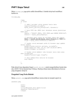 PHP? Siapa Takut!                                                                   148

Skrip fotodsp.php juga perlu sedikit dimodifikasi. Lihatlah skrip hasil modifikasi
berikut ini.

fotodsp.php.

                <?php
                if ($id)
                {
                      // ambil variabel untuk koneksi basis data
                      require("koneksi.inc.php");
                      mysql_select_db("uss_enterprise", $koneksi);

                     // baca FOTO dan JENIS dari database sesuai permintaan
                KODE awak
                     $query = "SELECT JENIS, FOTO FROM awak WHERE KODE=$id";
                     $result = mysql_query($query);

                       // masukkan hasil query ke variabel $data dan $jenis
                       $data = base64_decode(mysql_result($result,0,"FOTO"));
                       $tipe = mysql_result($result,0,"JENIS");

                     // header untuk mencegah cache di browser agar gambar
                selalu update
                     header("Cache-control: private, no-cache");
                     header("Expires: Mon, 26 Jul 1997 05:00:00 GMT");
                     header("Pragma: no-cache");

                     // header untuk memberi tahu browser jenis data yang
                akan ditampilkan
                     header("Content-type: $tipe");

                       // data gambar/foto dikirim ke browser
                       echo $data;

                }
                ?>

Pada skrip di atas digunakan fungsi base64_decode() untuk mengembalikan bentuk data
teks ASCII 7-bit ke bentuk biner 8-bitnya. Hasilnya (biner) akan dikirimkan ke browser
yang mengakses skrip ini.

Pengubah Yang Perlu Diubah

Skrip awakedit.php juga perlu dimodifikasi, karena skrip ini menjadi seperti ini.

awakedit.php.

                <html>
                <head>
                <title>Mengubah Data Awak</title>
                <basefont face="Arial">
                </head>



Last update 5/5/2012
 