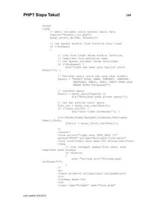 PHP? Siapa Takut!                                                           149


                <body>
                <?php
                      // ambil variabel untuk koneksi basis data
                      require("koneksi.inc.php");
                      mysql_select_db($db, $koneksi);

                       // cek apakah kondisi form terkirim atau tidak
                       if (!$simpan)
                       {

                            //   jika form tidak dalam kondisi terkirim,
                            //   tampilkan form pencarian nama
                            //   cek apakah variabel $kode dikirimkan
                            if   (!$kodeawak) {
                                   die('Tidak ada awak yang dipilih untuk
                diedit!'); }

                            // Tentukan query untuk ada yang akan diambil
                            $query = "SELECT KODE, NAMA, PANGKAT, JABATAN,
                                      BERTUGAS, EMAIL, HOBI, JENIS FROM awak
                                      WHERE KODE='$kodeawak'";

                            // jalankan query
                            $hasil = mysql_query($query) or
                                     die('Kesalahan pada proses query!');

                            // cek dan ekstrak hasil query
                            $jml_rec = mysql_num_rows($hasil);
                            if (!($jml_rec>0)) {
                                     die('Data tidak ditemukan!'); }

                          list($kode,$nama,$pangkat,$jabatan,$bertugas,
                $email,$hobi,
                               $jenis) = mysql_fetch_row($hasil);

                          ?>
                          <center>
                          <form action="<?php echo $PHP_SELF ?>"
                          method="POST" enctype="multipart/form-data">
                          <font size=5>Edit Data Awak USS Enterprise</font>
                          <?php
                                // Jika terdapat gambar/foto awak, maka
                tampilkan pada browser
                                if ($jenis)
                                {
                                    echo "<p><img src="fotodsp.php?
                id=$kode">";
                                }
                          ?>
                          <p>
                          <table border=0 cellspacing=2 cellpadding=2>
                          <tr>
                          <td>Nama Awak</td>
                          <td>
                          <input type="hidden" name="form_kode"


Last update 5/5/2012
 