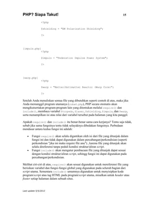 PHP? Siapa Takut!                                                                 15

                <?php

                $shielding = "EM Polarization Shielding";

                ?>




[impuls.php]
                <?php

                $impuls = "Federation Impulse Power System";

                ?>




[warp.php]
                <?php

                $warp = "Matter/Antimatter Reactor (Warp Core)";

                ?>

Setelah Anda menuliskan semua file yang dibutuhkan seperti contoh di atas, maka jika
Anda memanggil program utamanya (coba6.php), PHP secara otomatis akan
mengikutsertakan program-program lain yang ditentukan melalui require() dan
include(), membaca variabel $torpedo, $laser, $shielding, $impuls, dan $warp,
serta menampilkan isi atau nilai dari variabel tersebut pada halaman yang kita panggil.

Apakah require() dan include() itu benar-benar sama cara kerjanya? Tentu saja tidak,
sebab jika sama fungsinya tentu tidak selayaknya dibedakan fungsinya. Perbedaan
mendasar antara kedua fungsi ini adalah:

    •   Fungsi require() akan selalu digantikan oleh isi dari file yang ditunjuk dalam
        fungsi ini dan tidak dapat digunakan dalam percabangan/perkondisian (seperti
        perkondisian "jika ini maka require file anu") , karena file yang ditunjuk akan
        selalu direferensi tanpa peduli kondisi struktur/aliran script.
    •   Fungsi include() akan mengatur pembacaan file yang ditunjuk dapat sesuai
        dengan kondisi struktur/aliran script, sehingg fungsi ini dapat digunakan pada
        percabangan/perkondisian.

Melihat ciri-ciri di atas, require() akan sesuai digunakan untuk mereferensi file yang
berisikan variabel dan fungsi-fungsi global yang digunakan pada seluruh bagian dari
script utama. Sementara include() umumnya digunakan untuk menyisipkan kode
program/script atau tag HTML pada program/script utama, misalkan untuk header atau
footer setiap halaman dalam sebuah situs.


Last update 5/5/2012
 